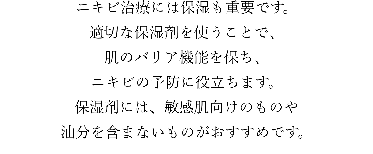 ニキビ治療には保湿も重要です。適切な保湿剤を使うことで、肌のバリア機能を保ち、ニキビの予防に役立ちます。保湿剤には、敏感肌向けのものや油分を含まないものがおすすめです。