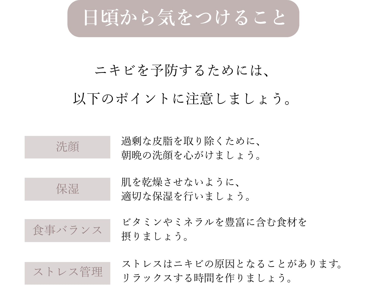 日頃から気をつけることニキビを予防するためには、以下のポイントに注意しましょう。