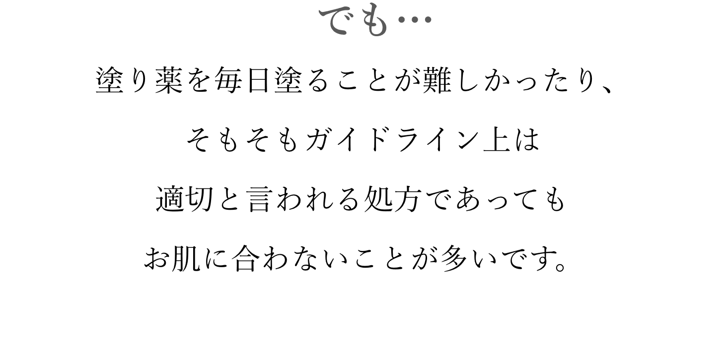 でも… 塗り薬を毎日塗ることが難しかったり、そもそもガイドライン上は適切と言われる処方であってもお肌に合わないことが多いです。