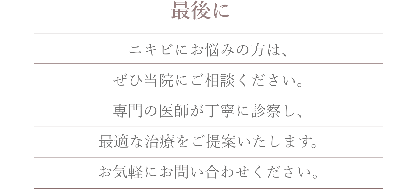 最後にニキビにお悩みの方は、ぜひ当院にご相談ください。専門の医師が丁寧に診察し、最適な治療をご提案いたします。お気軽にお問い合わせください。