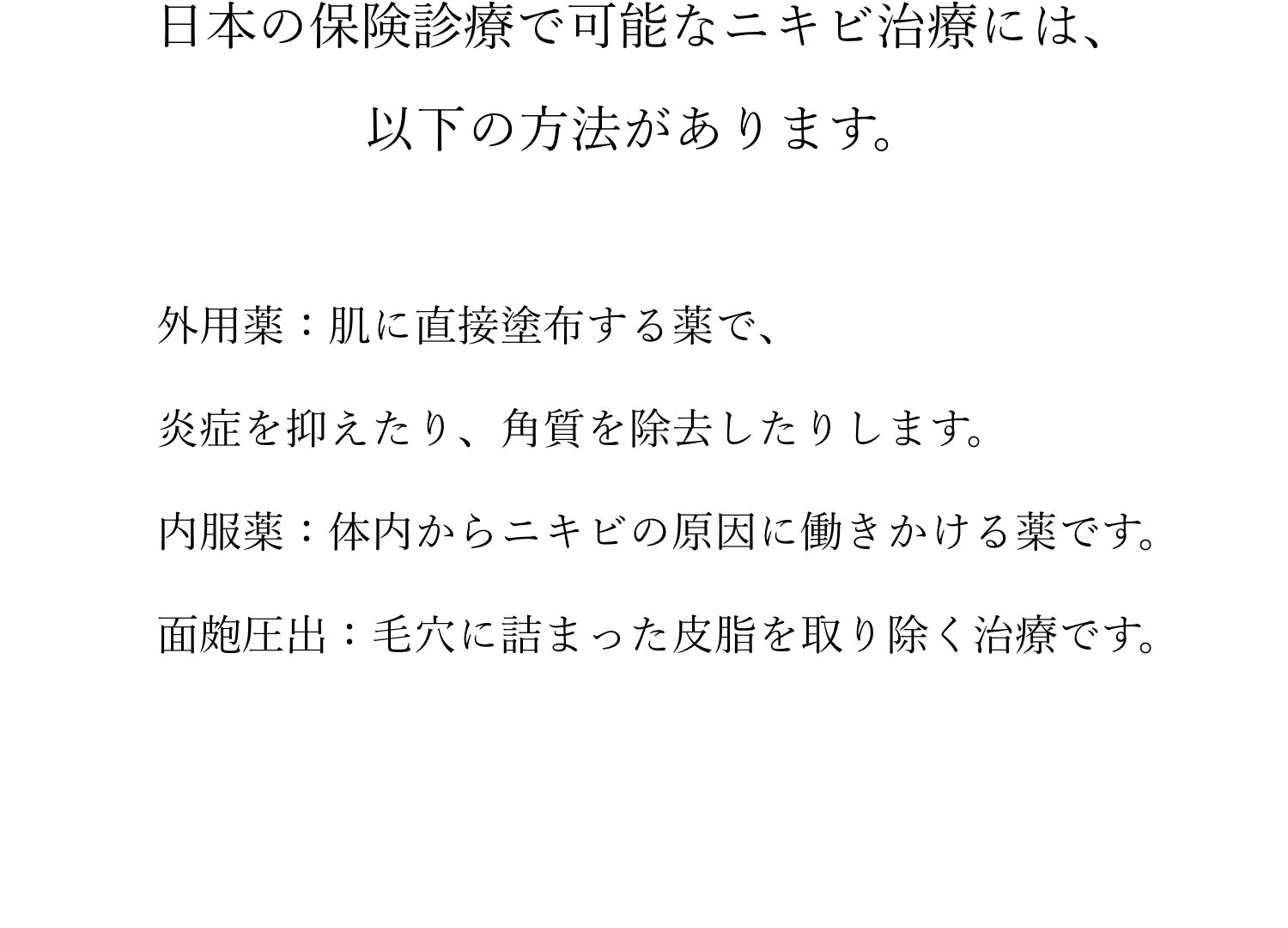 日本の保険診療で可能なニキビ治療には、以下の方法があります。外用薬：肌に直接塗布する薬で、炎症を抑えたり、角質を除去したりします。内服薬：体内からニキビの原因に働きかける薬です。面皰圧出：毛穴に詰まった皮脂を取り除く治療です。